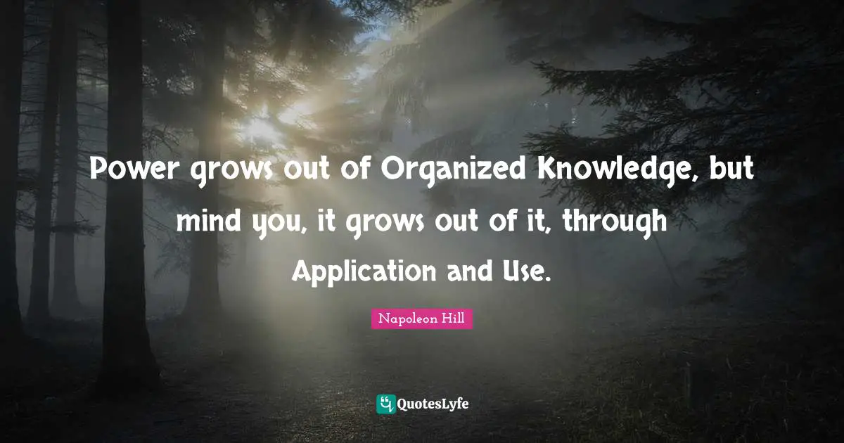 Power grows out of Organized Knowledge, but mind you, it grows out of it, through Application and Use.