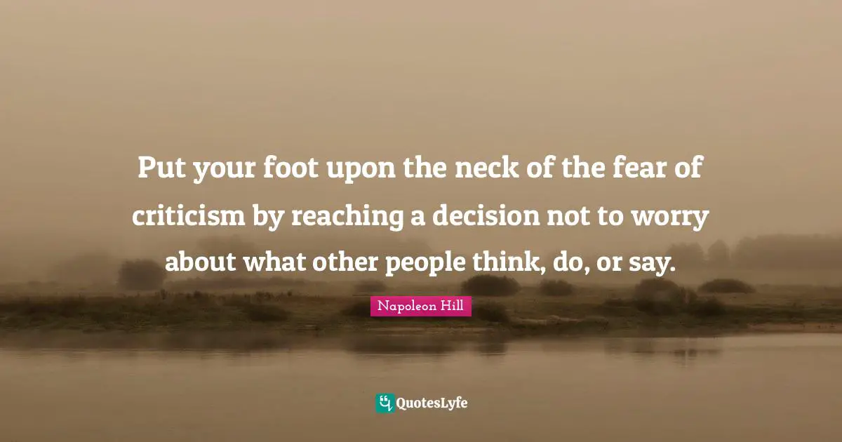 Put your foot upon the neck of the fear of criticism by reaching a decision not to worry about what other people think, do, or say.