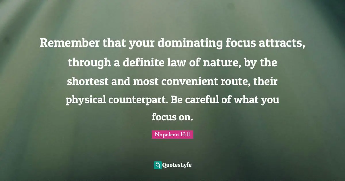Remember that your dominating focus attracts, through a definite law of nature, by the shortest and most convenient route, their physical counterpart. Be careful of what you focus on.