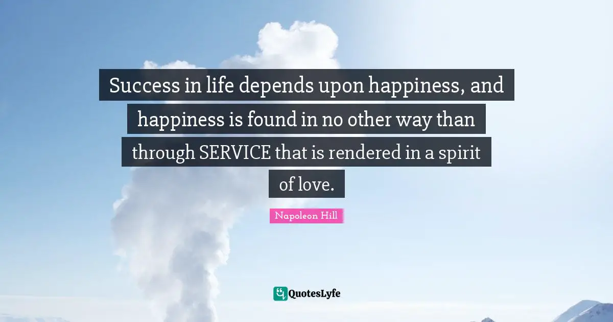 Success In Life Quotes: "Success in life depends upon happiness, and happiness is found in no other way than through SERVICE that is rendered in a spirit of love."
