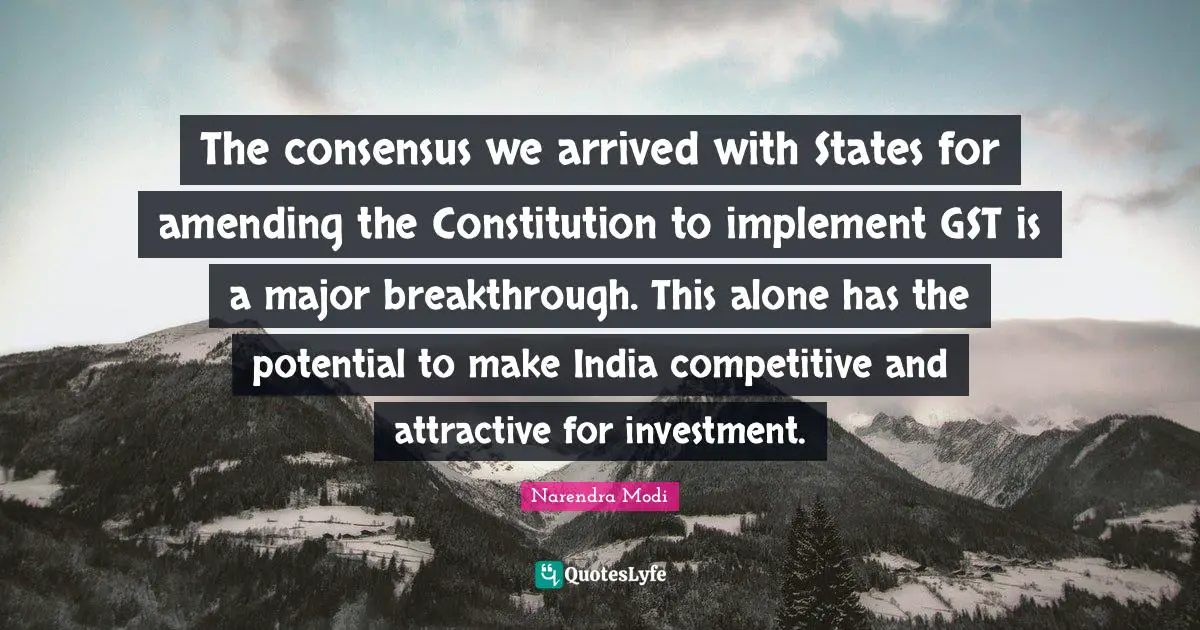 The consensus we arrived with States for amending the Constitution to implement GST is a major breakthrough. This alone has the potential to make India competitive and attractive for investment.