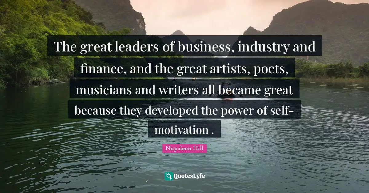 The great leaders of business, industry and finance, and the great artists, poets, musicians and writers all became great because they developed the power of self-motivation .
