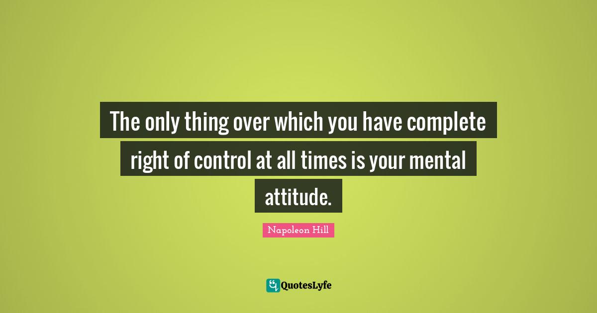 The only thing over which you have complete right of control at all times is your mental attitude.