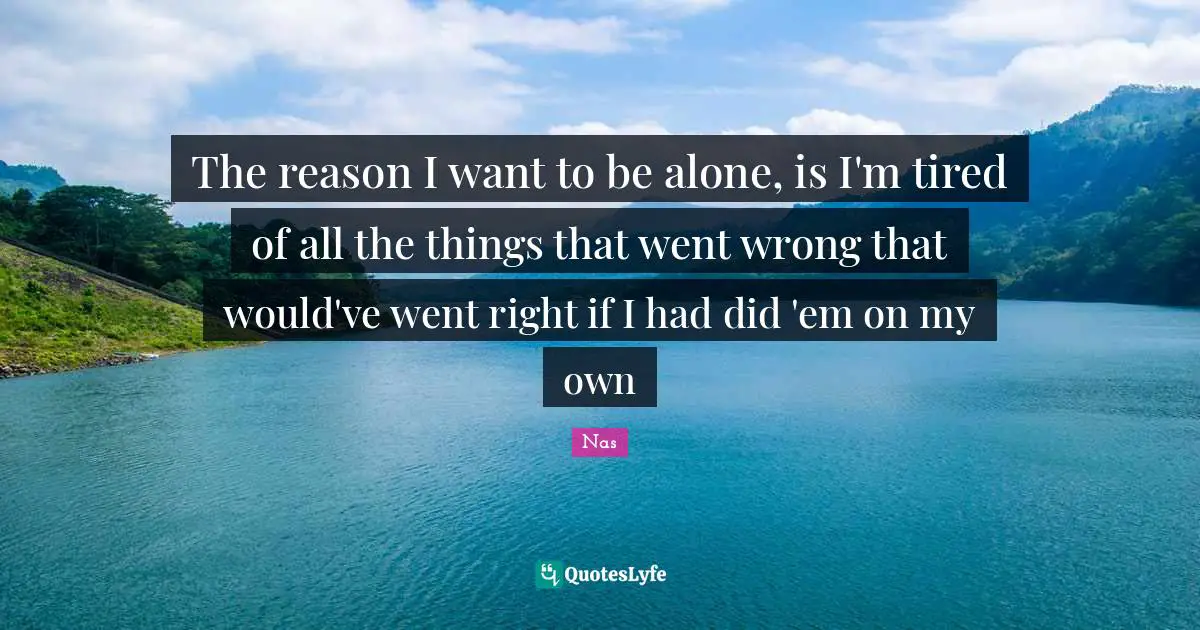 The reason I want to be alone, is I'm tired of all the things that went wrong that would've went right if I had did 'em on my own