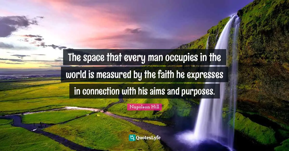 The space that every man occupies in the world is measured by the faith he expresses in connection with his aims and purposes.