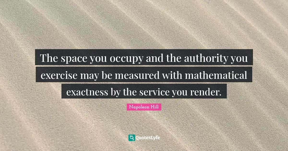 The space you occupy and the authority you exercise may be measured with mathematical exactness by the service you render.