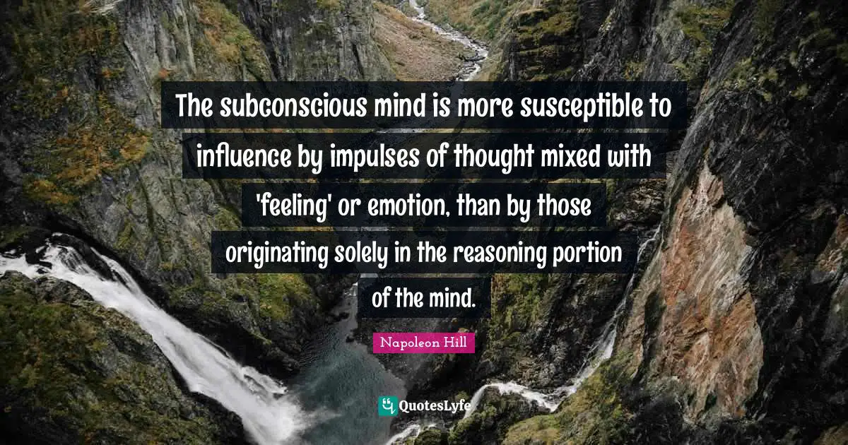 The subconscious mind is more susceptible to influence by impulses of thought mixed with 'feeling' or emotion, than by those originating solely in the reasoning portion of the mind.