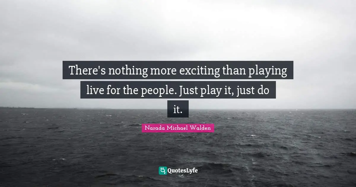 There's nothing more exciting than playing live for the people. Just play it, just do it.