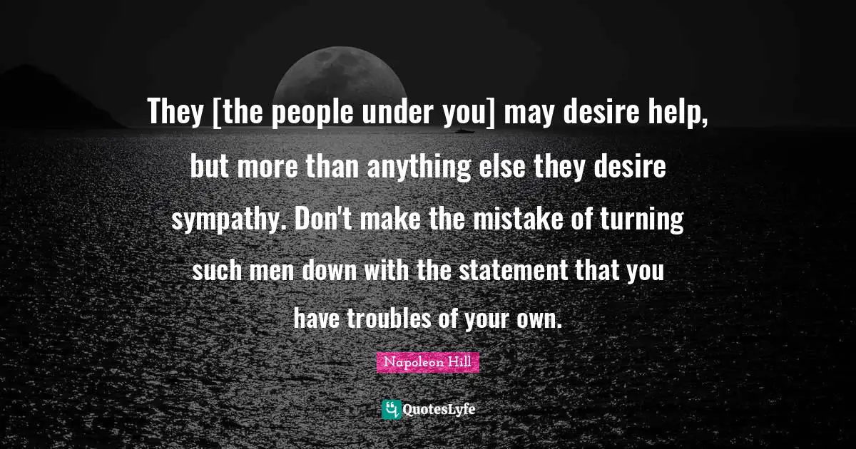They [the people under you] may desire help, but more than anything else they desire sympathy. Don't make the mistake of turning such men down with the statement that you have troubles of your own.
