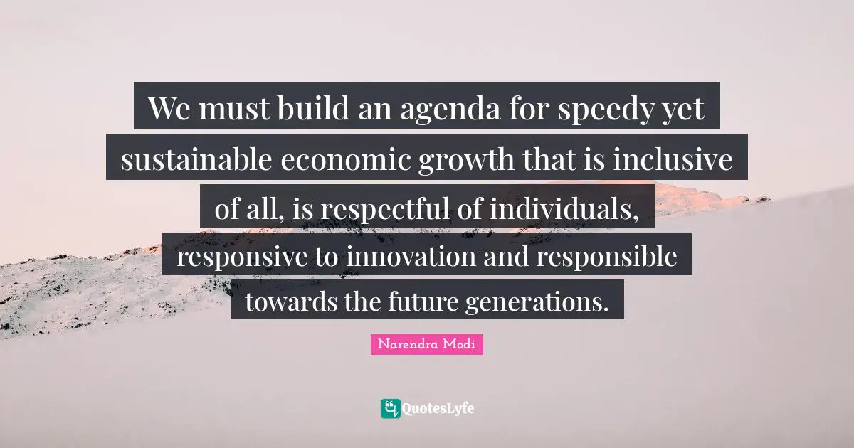 We must build an agenda for speedy yet sustainable economic growth that is inclusive of all, is respectful of individuals, responsive to innovation and responsible towards the future generations.