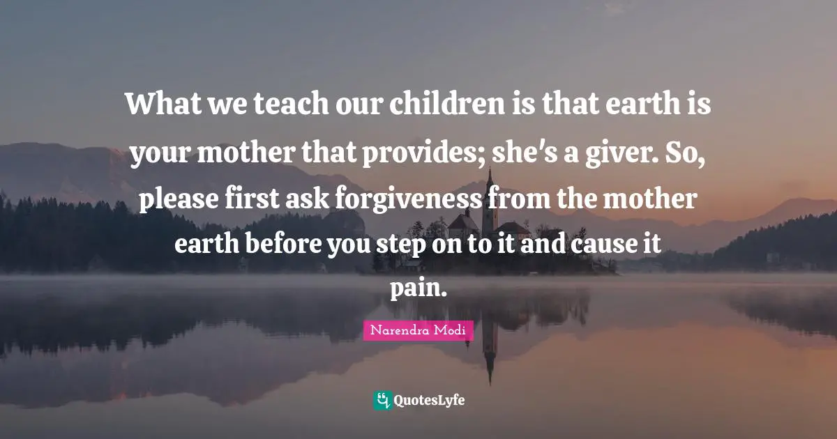 What we teach our children is that earth is your mother that provides; she's a giver. So, please first ask forgiveness from the mother earth before you step on to it and cause it pain.