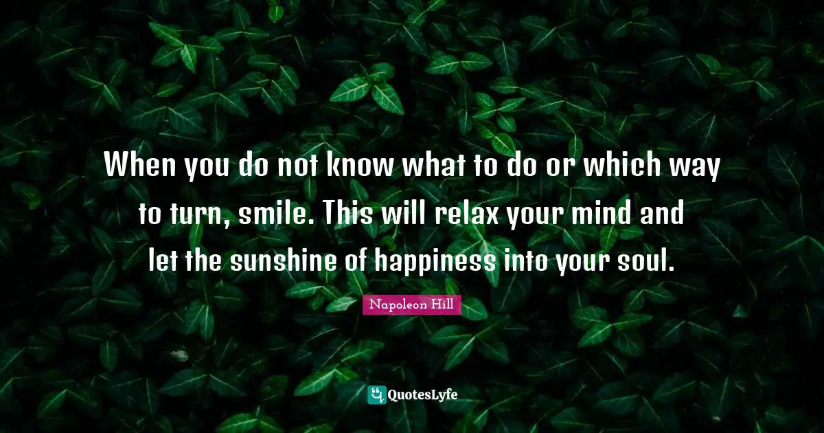 When you do not know what to do or which way to turn, smile. This will relax your mind and let the sunshine of happiness into your soul.