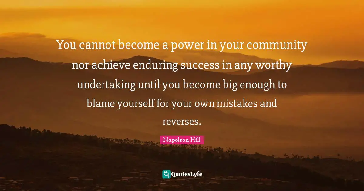 You cannot become a power in your community nor achieve enduring success in any worthy undertaking until you become big enough to blame yourself for your own mistakes and reverses.