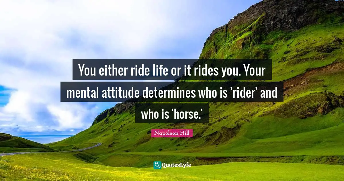 You either ride life or it rides you. Your mental attitude determines who is 'rider' and who is 'horse.'