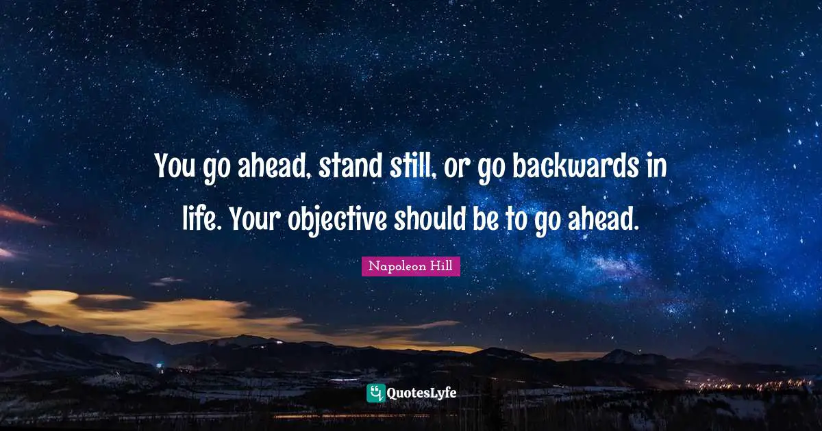 You go ahead, stand still, or go backwards in life. Your objective should be to go ahead.