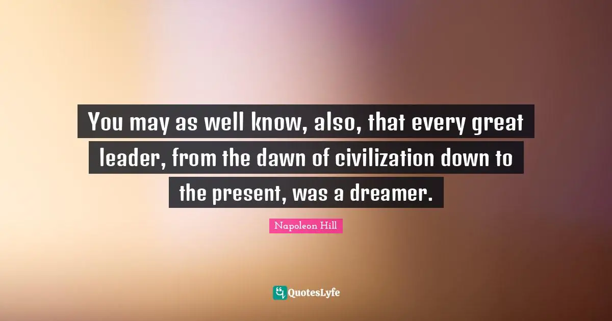 You may as well know, also, that every great leader, from the dawn of civilization down to the present, was a dreamer.