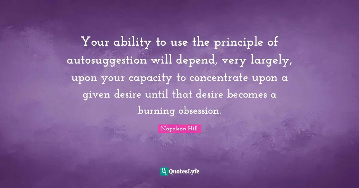 Your ability to use the principle of autosuggestion will depend, very largely, upon your capacity to concentrate upon a given desire until that desire becomes a burning obsession.