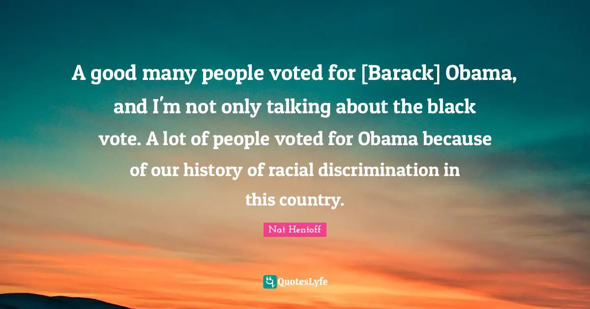 Nat Hentoff Quotes: "A good many people voted for [Barack] Obama, and I'm not only talking about the black vote. A lot of people voted for Obama because of our history of racial discrimination in this country."