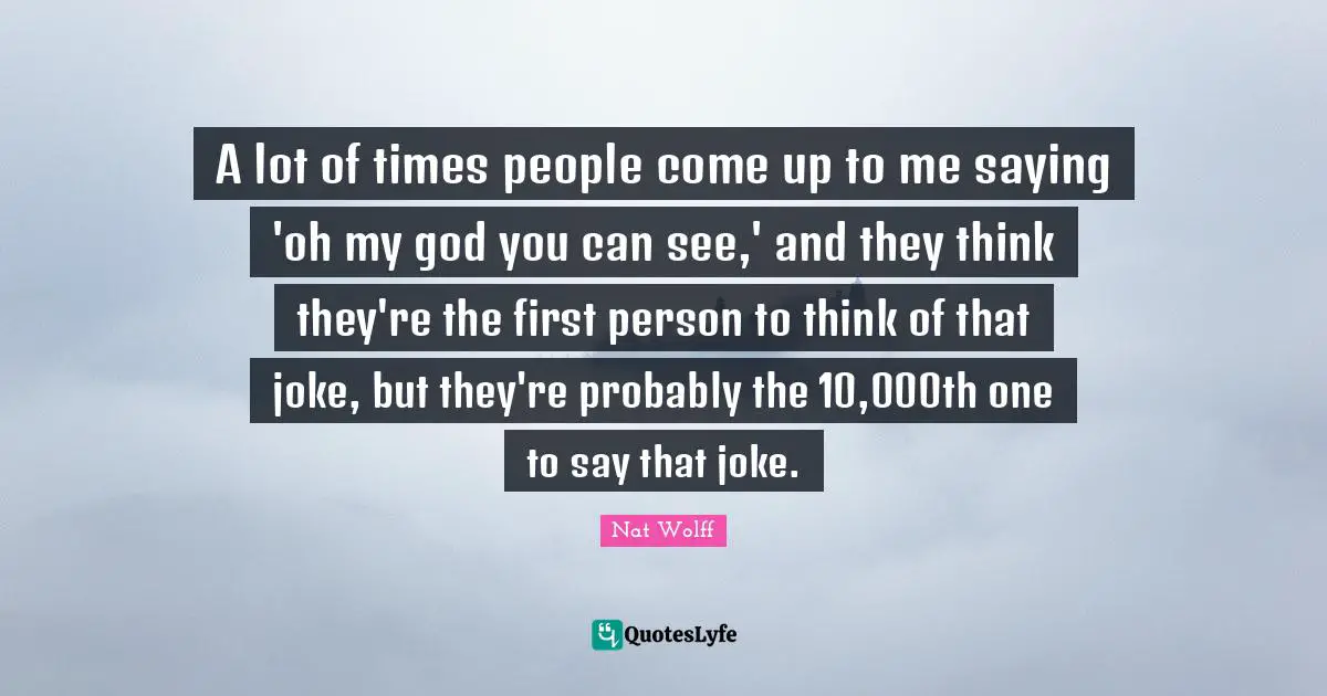 A lot of times people come up to me saying 'oh my god you can see,' and they think they're the first person to think of that joke, but they're probably the 10,000th one to say that joke.