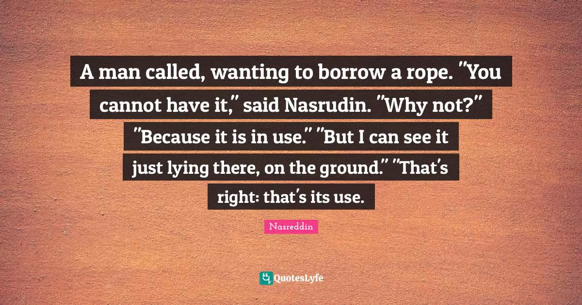 A man called, wanting to borrow a rope. "You cannot have it," said Nasrudin. "Why not?" "Because it is in use." "But I can see it just lying there, on the ground." "That's right: that's its use.
