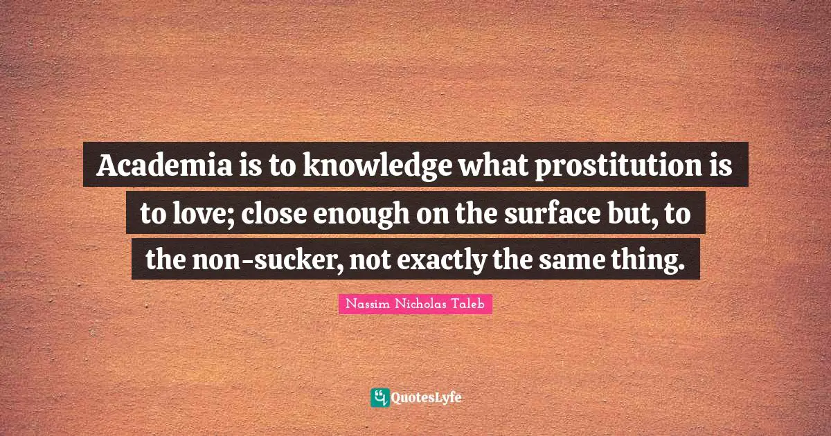 Academia is to knowledge what prostitution is to love; close enough on the surface but, to the non-sucker, not exactly the same thing.
