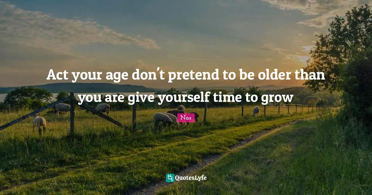 Act your age don't pretend to be older than you are give yourself time to grow