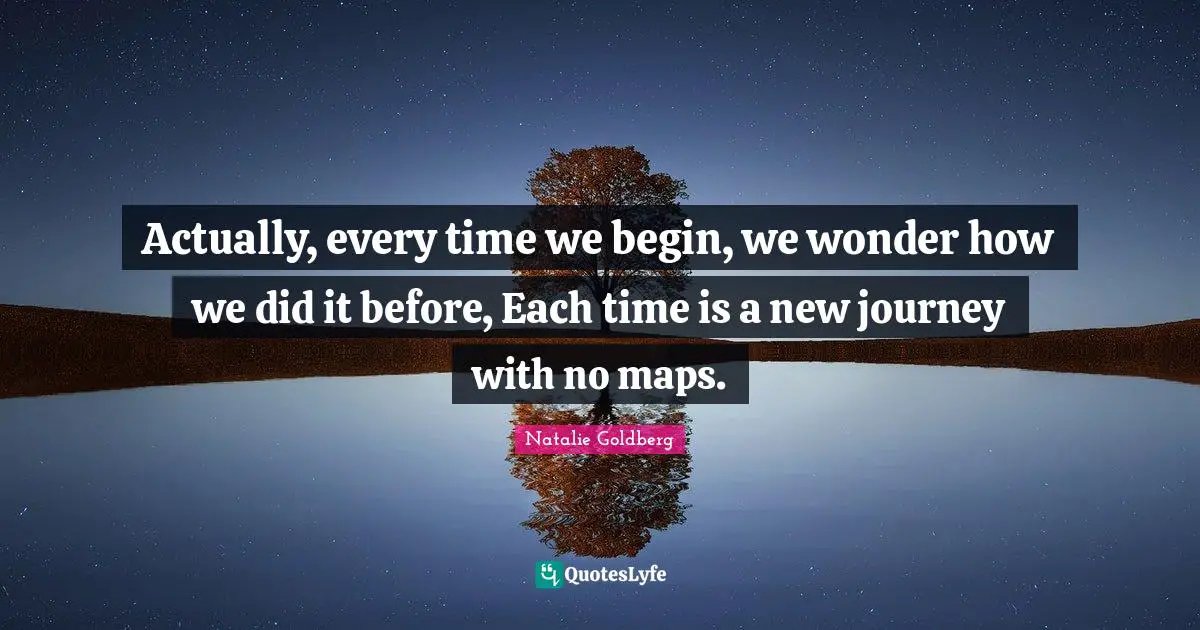 Actually, every time we begin, we wonder how we did it before, Each time is a new journey with no maps.