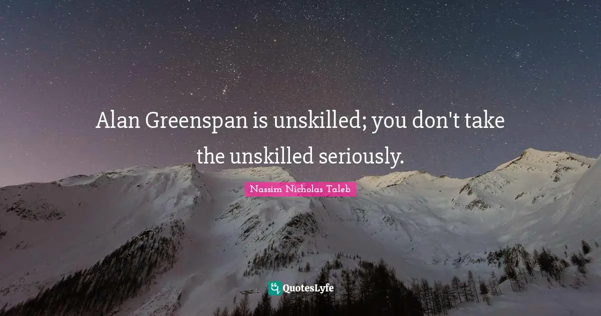 Alan Greenspan is unskilled; you don't take the unskilled seriously.