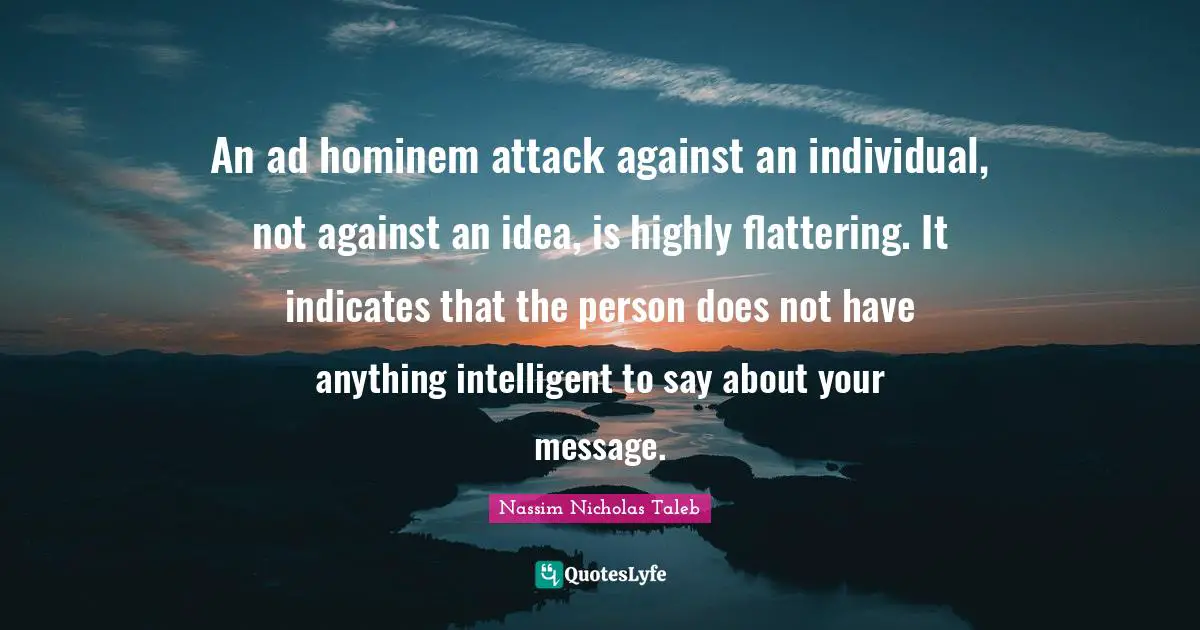 An ad hominem attack against an individual, not against an idea, is highly flattering. It indicates that the person does not have anything intelligent to say about your message.