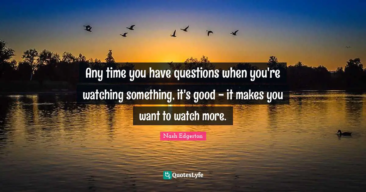 Any time you have questions when you're watching something, it's good - it makes you want to watch more.