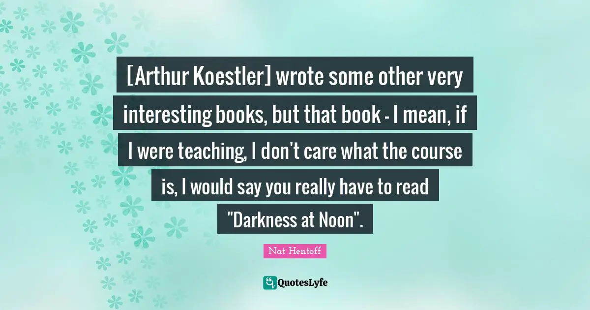 Arthur Quotes: "[Arthur Koestler] wrote some other very interesting books, but that book - I mean, if I were teaching, I don't care what the course is, I would say you really have to read "Darkness at Noon"."