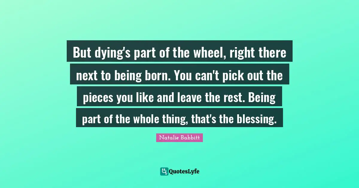 But dying's part of the wheel, right there next to being born. You can't pick out the pieces you like and leave the rest. Being part of the whole thing, that's the blessing.