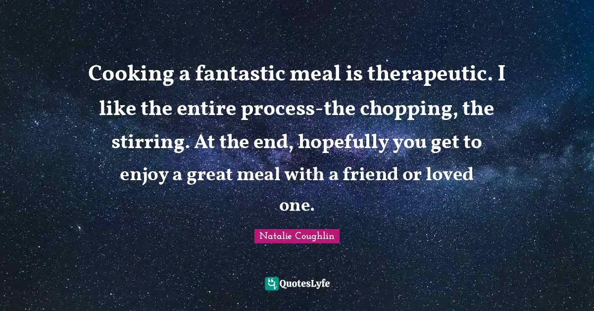 Cooking a fantastic meal is therapeutic. I like the entire process-the chopping, the stirring. At the end, hopefully you get to enjoy a great meal with a friend or loved one.