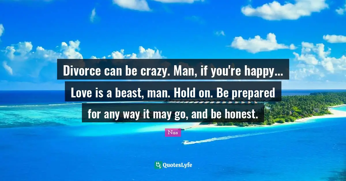 Divorce can be crazy. Man, if you're happy... Love is a beast, man. Hold on. Be prepared for any way it may go, and be honest.