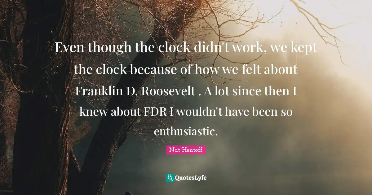 Even though the clock didn't work, we kept the clock because of how we felt about Franklin D. Roosevelt . A lot since then I knew about FDR I wouldn't have been so enthusiastic.