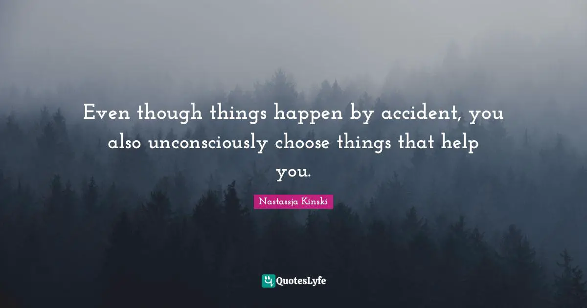 Even though things happen by accident, you also unconsciously choose things that help you.