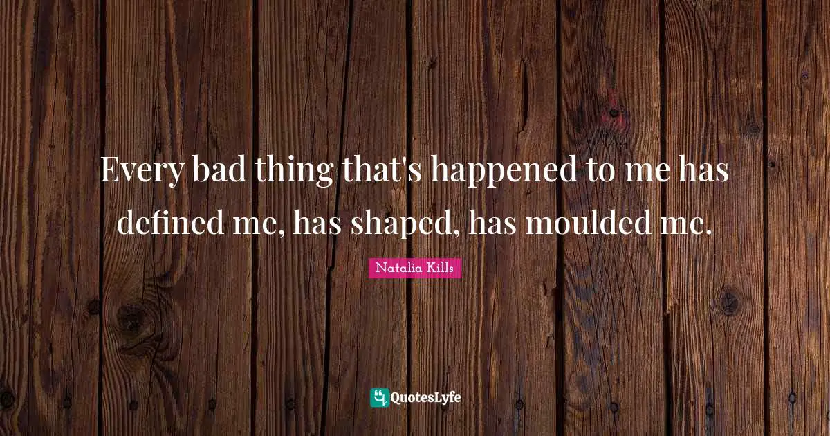 Every bad thing that's happened to me has defined me, has shaped, has moulded me.