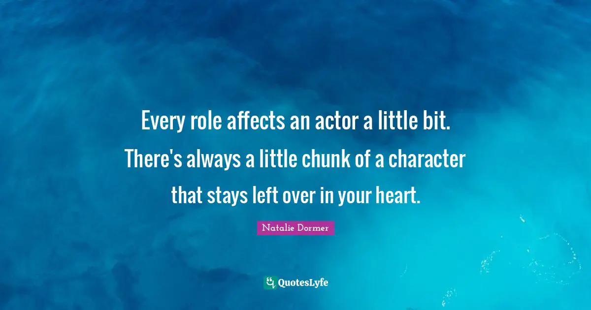 Every role affects an actor a little bit. There's always a little chunk of a character that stays left over in your heart.