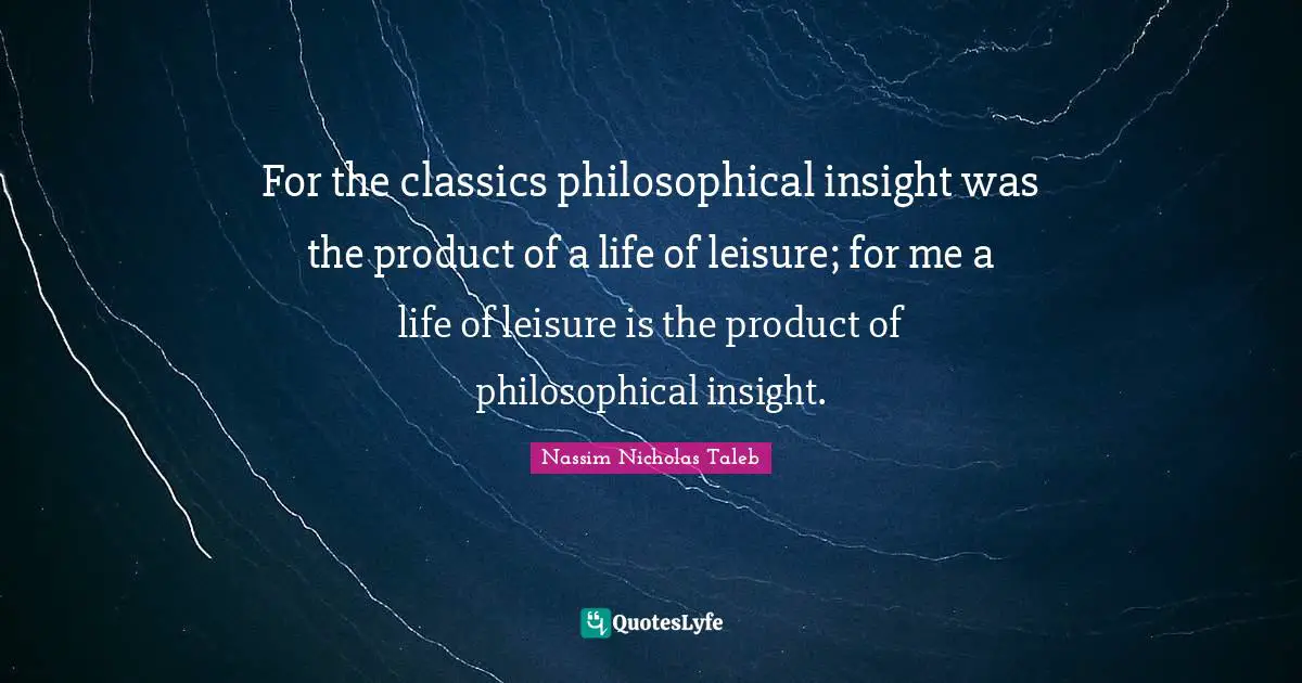 For the classics philosophical insight was the product of a life of leisure; for me a life of leisure is the product of philosophical insight.