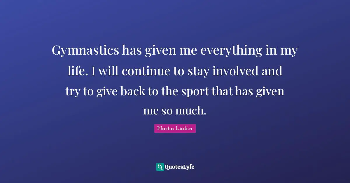 Gymnastics has given me everything in my life. I will continue to stay involved and try to give back to the sport that has given me so much.