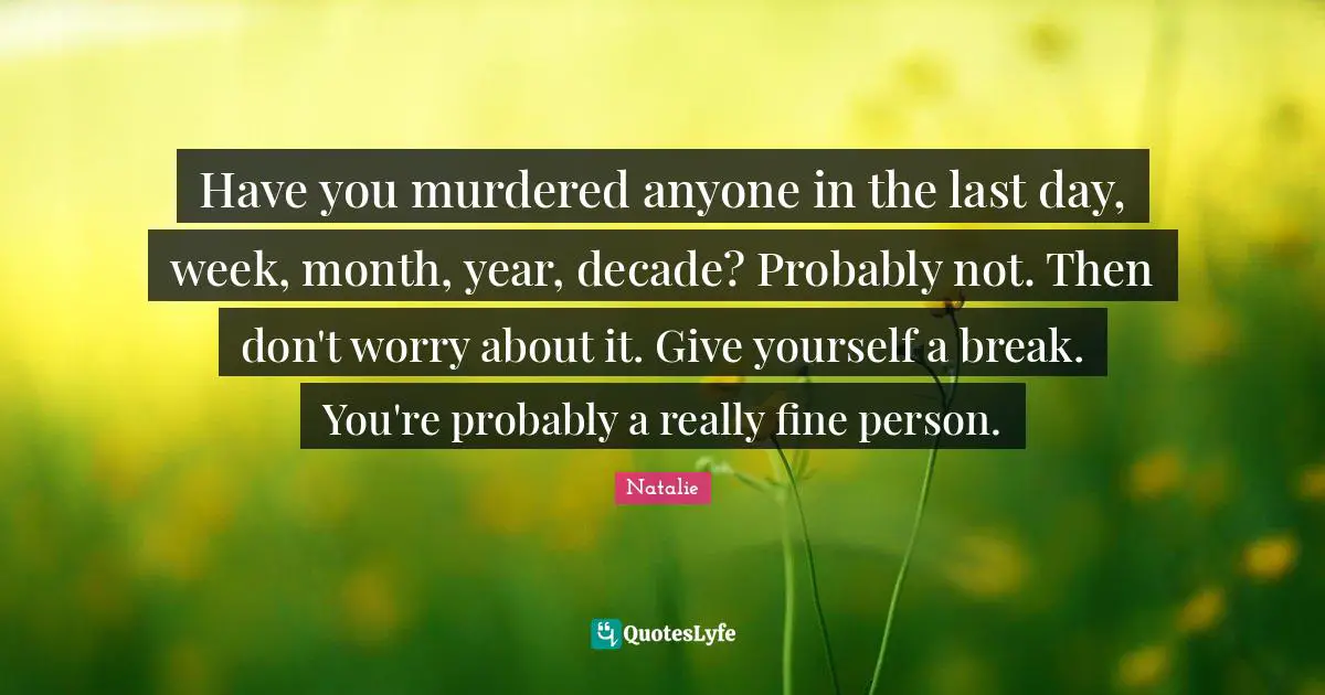 Have you murdered anyone in the last day, week, month, year, decade? Probably not. Then don't worry about it. Give yourself a break. You're probably a really fine person.