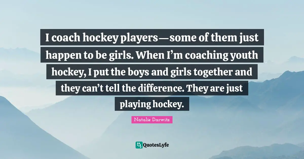 I coach hockey players—some of them just happen to be girls. When I’m coaching youth hockey, I put the boys and girls together and they can’t tell the difference. They are just playing hockey.