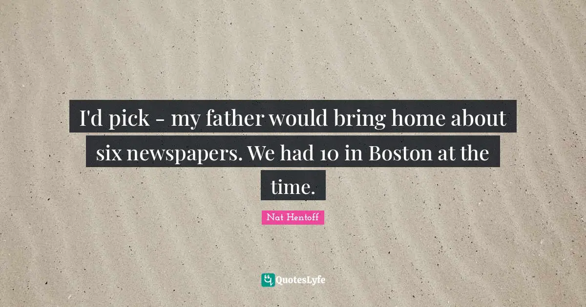 I'd pick - my father would bring home about six newspapers. We had 10 in Boston at the time.