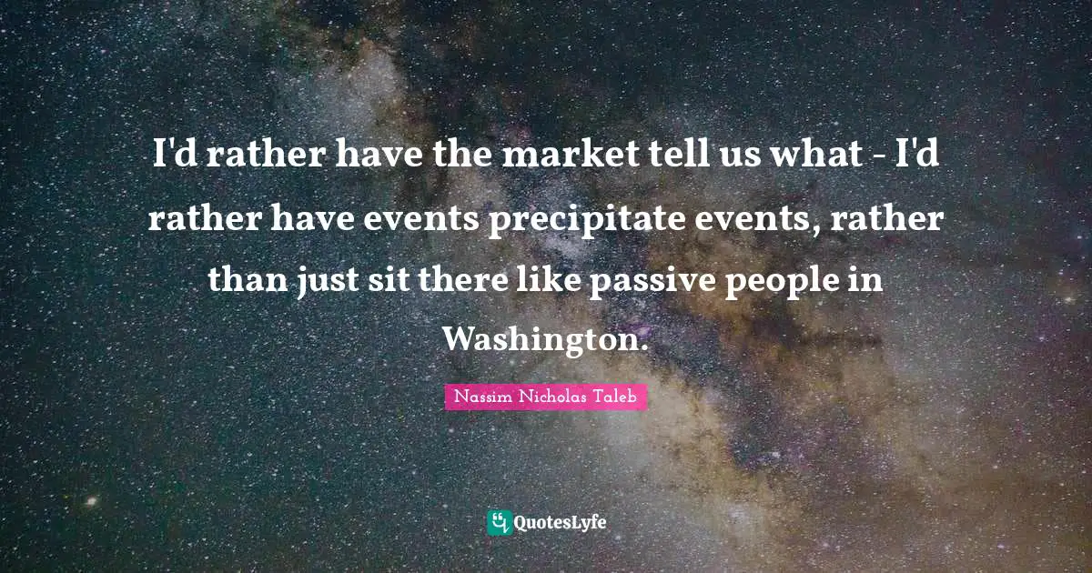 I'd rather have the market tell us what - I'd rather have events precipitate events, rather than just sit there like passive people in Washington.