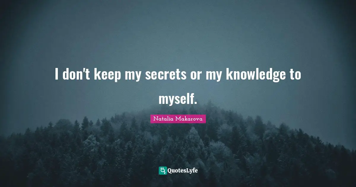 I don't keep my secrets or my knowledge to myself.