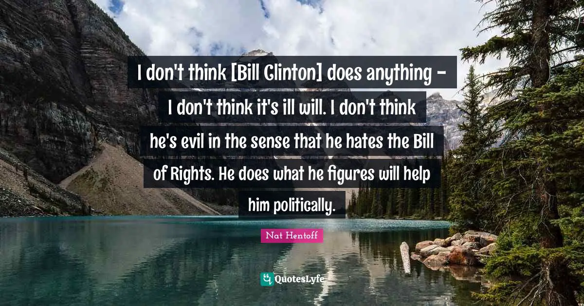 I don't think [Bill Clinton] does anything - I don't think it's ill will. I don't think he's evil in the sense that he hates the Bill of Rights. He does what he figures will help him politically.