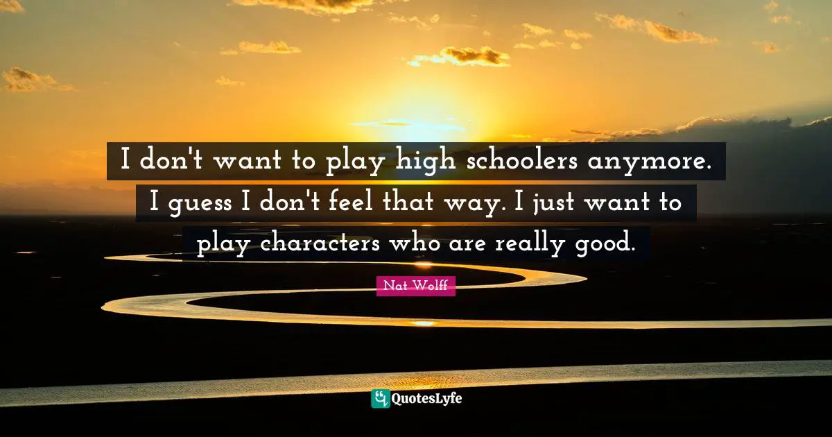 I don't want to play high schoolers anymore. I guess I don't feel that way. I just want to play characters who are really good.