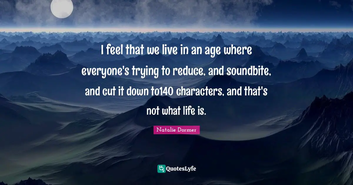 I feel that we live in an age where everyone's trying to reduce, and soundbite, and cut it down to140 characters, and that's not what life is.