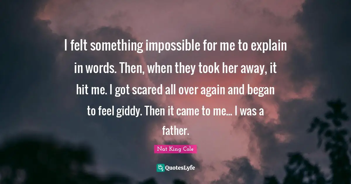 I felt something impossible for me to explain in words. Then, when they took her away, it hit me. I got scared all over again and began to feel giddy. Then it came to me... I was a father.