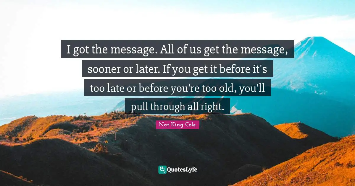 I got the message. All of us get the message, sooner or later. If you get it before it's too late or before you're too old, you'll pull through all right.